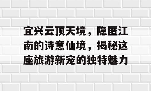 宜兴云顶天境，隐匿江南的诗意仙境，揭秘这座旅游新宠的独特魅力
