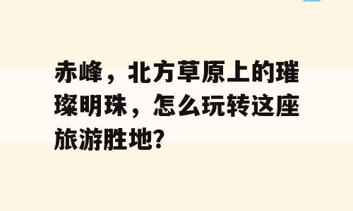 赤峰，北方草原上的璀璨明珠，怎么玩转这座旅游胜地？