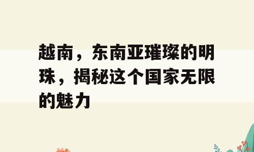 越南，东南亚璀璨的明珠，揭秘这个国家无限的魅力