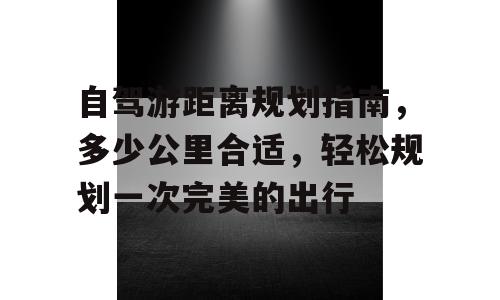 自驾游距离规划指南，多少公里合适，轻松规划一次完美的出行