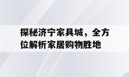 探秘济宁家具城，全方位解析家居购物胜地