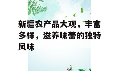 新疆农产品大观，丰富多样，滋养味蕾的独特风味