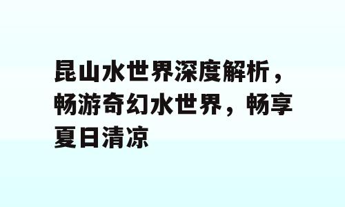 昆山水世界深度解析，畅游奇幻水世界，畅享夏日清凉