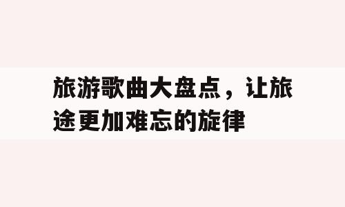 旅游歌曲大盘点，让旅途更加难忘的旋律