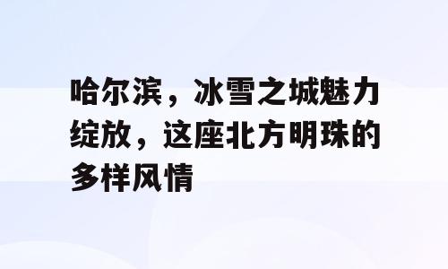 哈尔滨，冰雪之城魅力绽放，这座北方明珠的多样风情