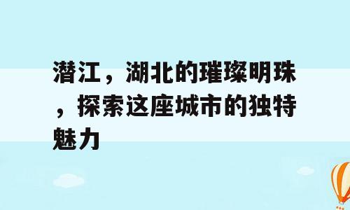 潜江，湖北的璀璨明珠，探索这座城市的独特魅力