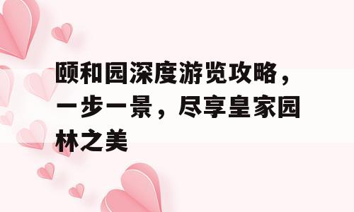颐和园深度游览攻略，一步一景，尽享皇家园林之美