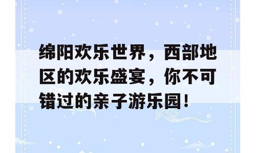 绵阳欢乐世界，西部地区的欢乐盛宴，你不可错过的亲子游乐园！