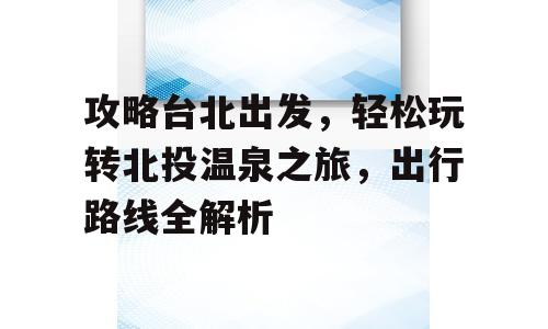 攻略台北出发，轻松玩转北投温泉之旅，出行路线全解析