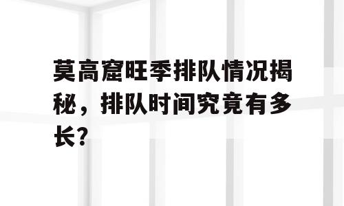莫高窟旺季排队情况揭秘，排队时间究竟有多长？