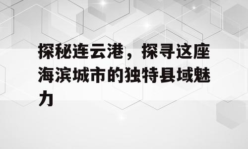 探秘连云港，探寻这座海滨城市的独特县域魅力