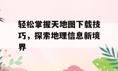轻松掌握天地图下载技巧，探索地理信息新境界