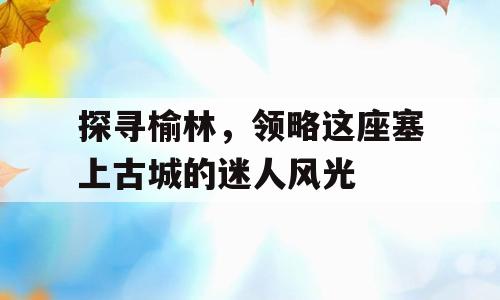 探寻榆林，领略这座塞上古城的迷人风光