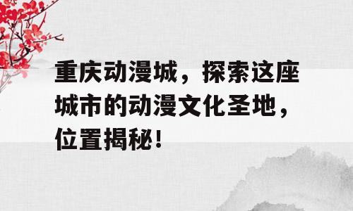 重庆动漫城，探索这座城市的动漫文化圣地，位置揭秘！