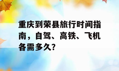 重庆到荣县旅行时间指南，自驾、高铁、飞机各需多久？