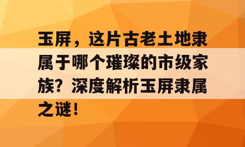 玉屏，这片古老土地隶属于哪个璀璨的市级家族？深度解析玉屏隶属之谜！