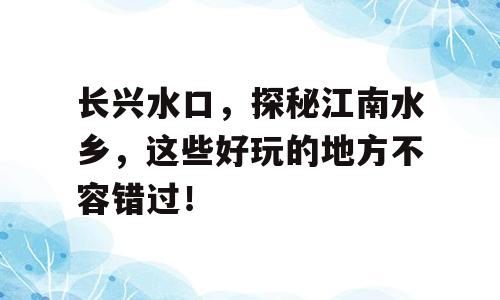 长兴水口，探秘江南水乡，这些好玩的地方不容错过！
