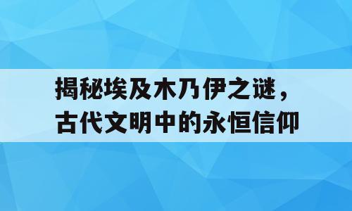 揭秘埃及木乃伊之谜，古代文明中的永恒信仰