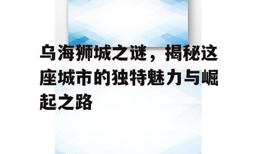 乌海狮城之谜，揭秘这座城市的独特魅力与崛起之路