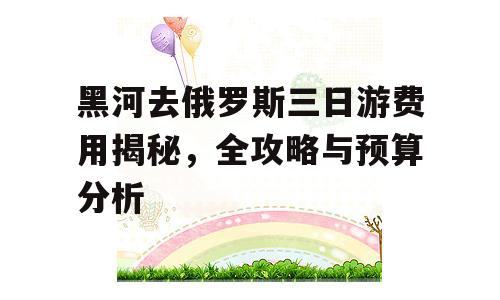 黑河去俄罗斯三日游费用揭秘，全攻略与预算分析