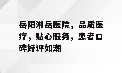 岳阳湘岳医院，品质医疗，贴心服务，患者口碑好评如潮