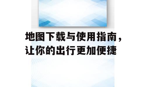 地图下载与使用指南，让你的出行更加便捷