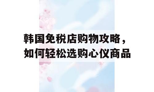韩国免税店购物攻略，如何轻松选购心仪商品