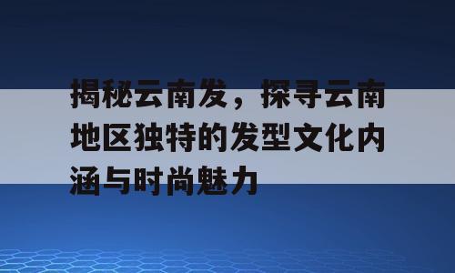 揭秘云南发，探寻云南地区独特的发型文化内涵与时尚魅力
