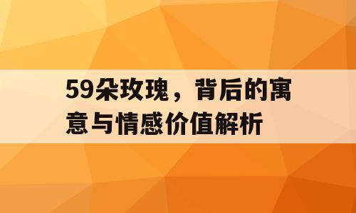 59朵玫瑰，背后的寓意与情感价值解析