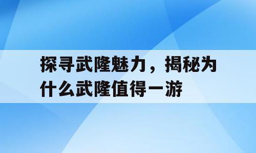 探寻武隆魅力，揭秘为什么武隆值得一游
