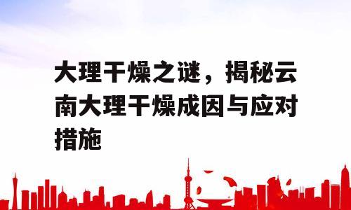 大理干燥之谜，揭秘云南大理干燥成因与应对措施