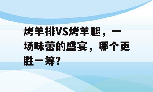 烤羊排VS烤羊腿，一场味蕾的盛宴，哪个更胜一筹？