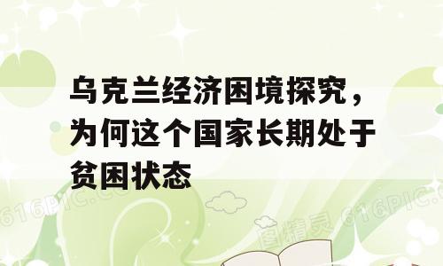 乌克兰经济困境探究，为何这个国家长期处于贫困状态