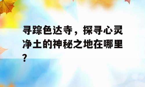寻踪色达寺，探寻心灵净土的神秘之地在哪里？