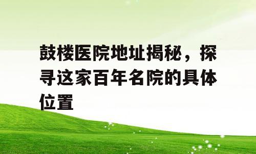 鼓楼医院地址揭秘，探寻这家百年名院的具体位置