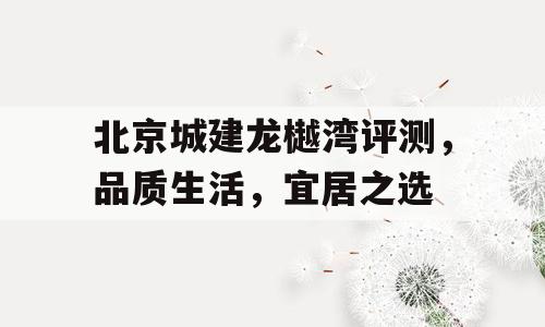 北京城建龙樾湾评测，品质生活，宜居之选