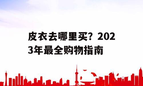 皮衣去哪里买？2023年最全购物指南