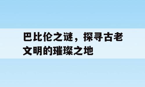 巴比伦之谜，探寻古老文明的璀璨之地