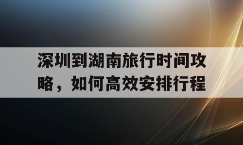 深圳到湖南旅行时间攻略，如何高效安排行程