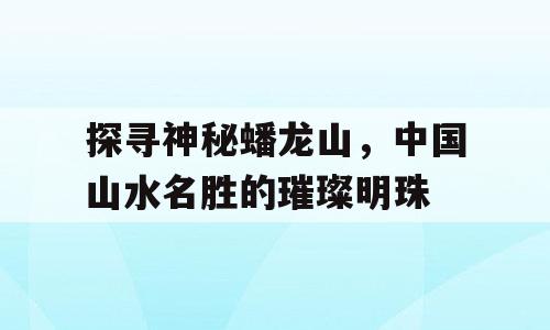 探寻神秘蟠龙山，中国山水名胜的璀璨明珠