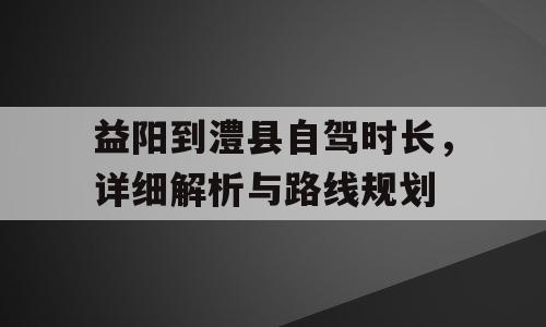 益阳到澧县自驾时长，详细解析与路线规划