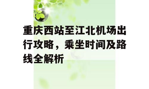 重庆西站至江北机场出行攻略，乘坐时间及路线全解析