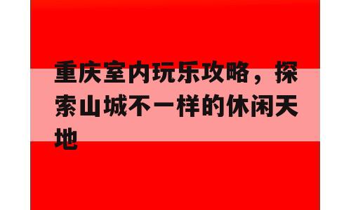 重庆室内玩乐攻略，探索山城不一样的休闲天地