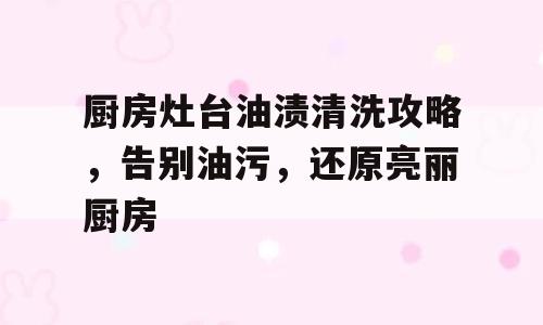 厨房灶台油渍清洗攻略，告别油污，还原亮丽厨房