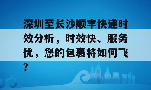 深圳至长沙顺丰快递时效分析，时效快、服务优，您的包裹将如何飞？