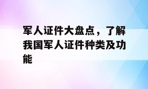 军人证件大盘点，了解我国军人证件种类及功能