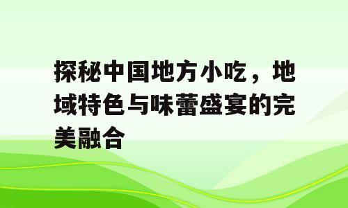 探秘中国地方小吃，地域特色与味蕾盛宴的完美融合