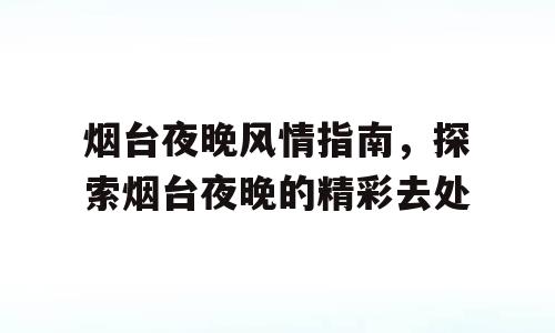 烟台夜晚风情指南，探索烟台夜晚的精彩去处