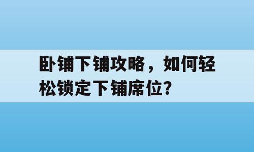 卧铺下铺攻略，如何轻松锁定下铺席位？