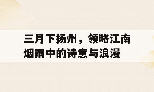 三月下扬州，领略江南烟雨中的诗意与浪漫